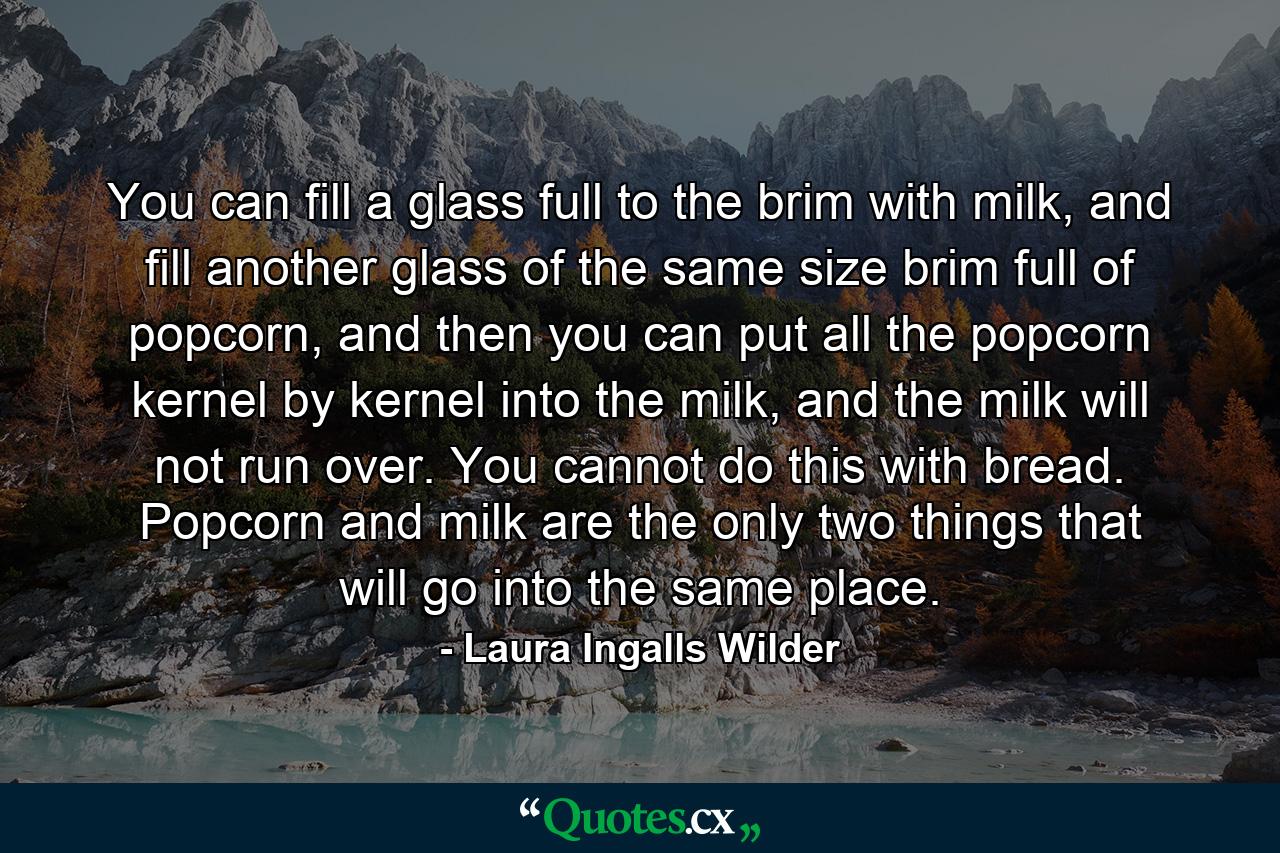 You can fill a glass full to the brim with milk, and fill another glass of the same size brim full of popcorn, and then you can put all the popcorn kernel by kernel into the milk, and the milk will not run over. You cannot do this with bread. Popcorn and milk are the only two things that will go into the same place. - Quote by Laura Ingalls Wilder