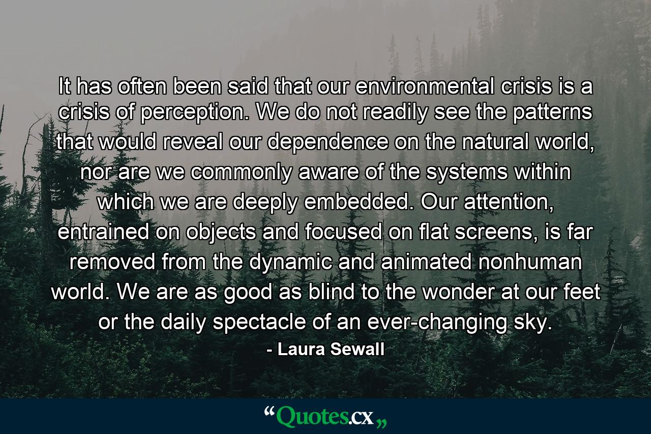 It has often been said that our environmental crisis is a crisis of perception. We do not readily see the patterns that would reveal our dependence on the natural world, nor are we commonly aware of the systems within which we are deeply embedded. Our attention, entrained on objects and focused on flat screens, is far removed from the dynamic and animated nonhuman world. We are as good as blind to the wonder at our feet or the daily spectacle of an ever-changing sky. - Quote by Laura Sewall