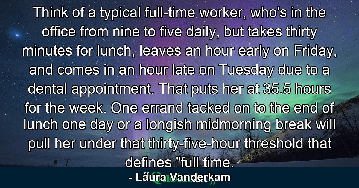 Think of a typical full-time worker, who's in the office from nine to five daily, but takes thirty minutes for lunch, leaves an hour early on Friday, and comes in an hour late on Tuesday due to a dental appointment. That puts her at 35.5 hours for the week. One errand tacked on to the end of lunch one day or a longish midmorning break will pull her under that thirty-five-hour threshold that defines 