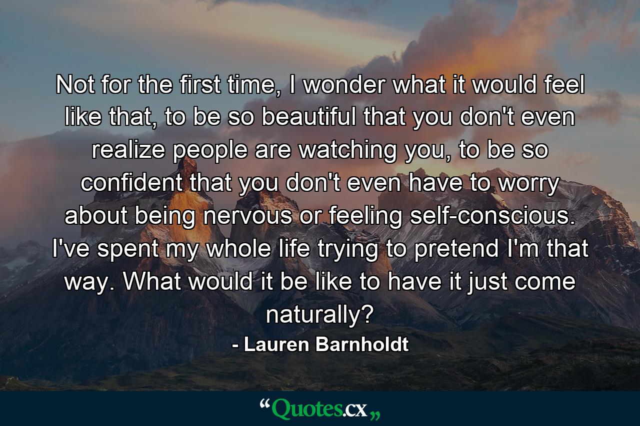 Not for the first time, I wonder what it would feel like that, to be so beautiful that you don't even realize people are watching you, to be so confident that you don't even have to worry about being nervous or feeling self-conscious. I've spent my whole life trying to pretend I'm that way. What would it be like to have it just come naturally? - Quote by Lauren Barnholdt
