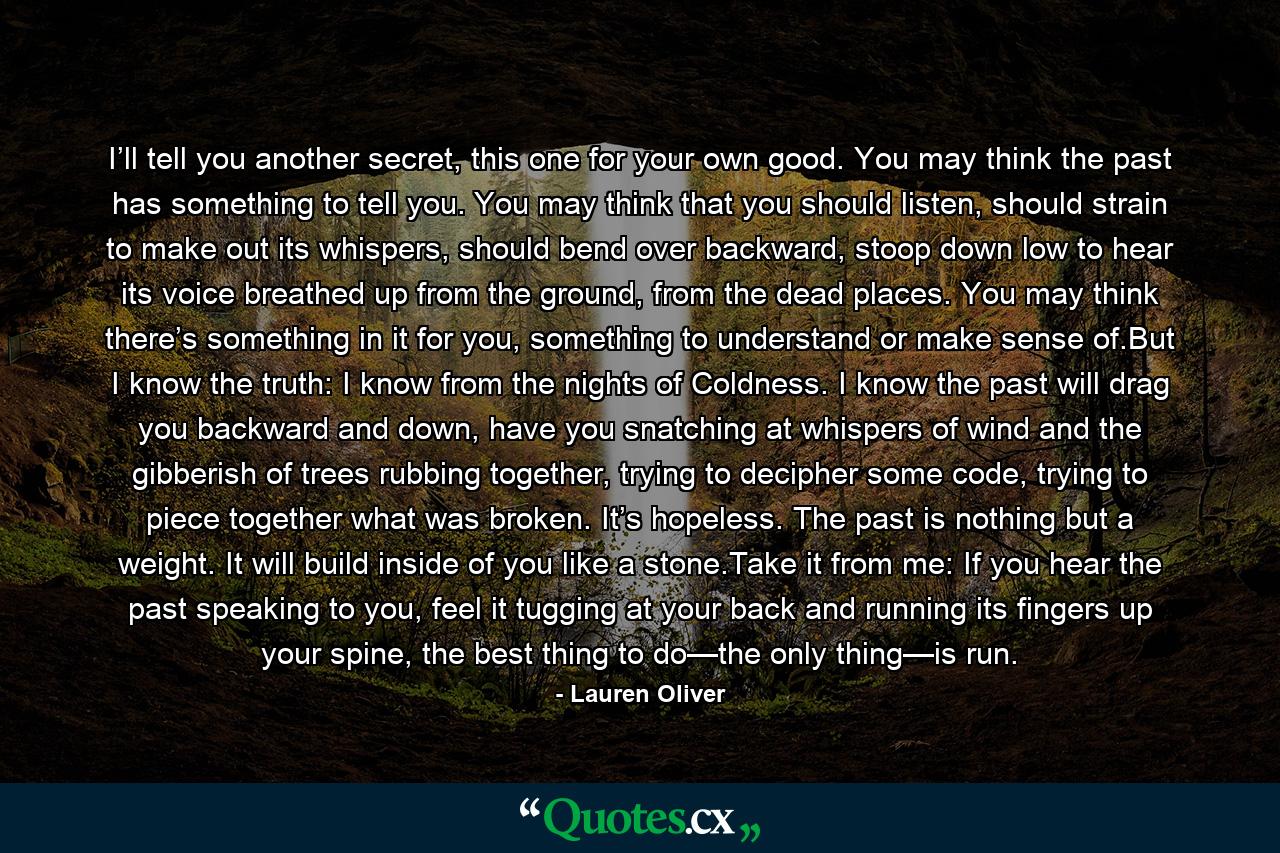 I’ll tell you another secret, this one for your own good. You may think the past has something to tell you. You may think that you should listen, should strain to make out its whispers, should bend over backward, stoop down low to hear its voice breathed up from the ground, from the dead places. You may think there’s something in it for you, something to understand or make sense of.But I know the truth: I know from the nights of Coldness. I know the past will drag you backward and down, have you snatching at whispers of wind and the gibberish of trees rubbing together, trying to decipher some code, trying to piece together what was broken. It’s hopeless. The past is nothing but a weight. It will build inside of you like a stone.Take it from me: If you hear the past speaking to you, feel it tugging at your back and running its fingers up your spine, the best thing to do—the only thing—is run. - Quote by Lauren Oliver