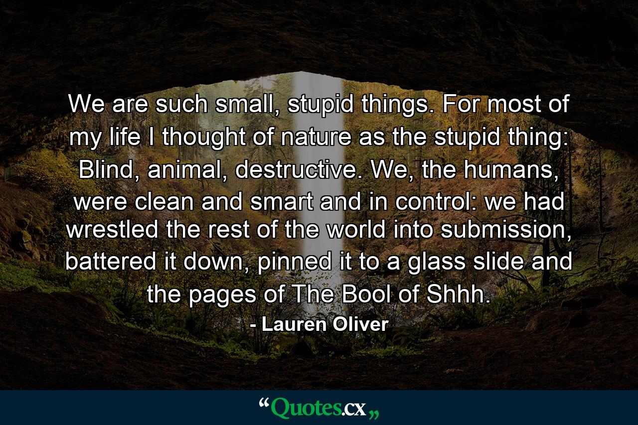 We are such small, stupid things. For most of my life I thought of nature as the stupid thing: Blind, animal, destructive. We, the humans, were clean and smart and in control: we had wrestled the rest of the world into submission, battered it down, pinned it to a glass slide and the pages of The Bool of Shhh. - Quote by Lauren Oliver