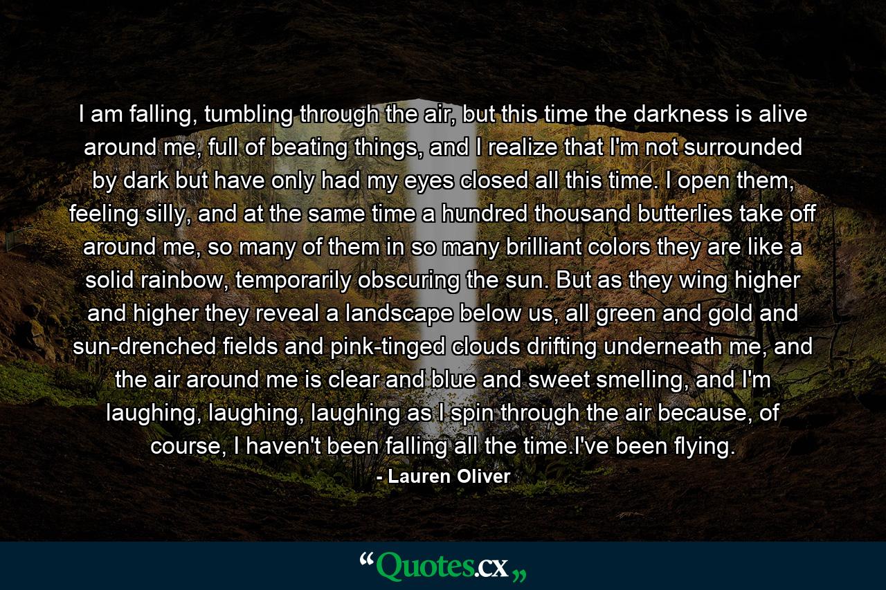 I am falling, tumbling through the air, but this time the darkness is alive around me, full of beating things, and I realize that I'm not surrounded by dark but have only had my eyes closed all this time. I open them, feeling silly, and at the same time a hundred thousand butterlies take off around me, so many of them in so many brilliant colors they are like a solid rainbow, temporarily obscuring the sun. But as they wing higher and higher they reveal a landscape below us, all green and gold and sun-drenched fields and pink-tinged clouds drifting underneath me, and the air around me is clear and blue and sweet smelling, and I'm laughing, laughing, laughing as I spin through the air because, of course, I haven't been falling all the time.I've been flying. - Quote by Lauren Oliver