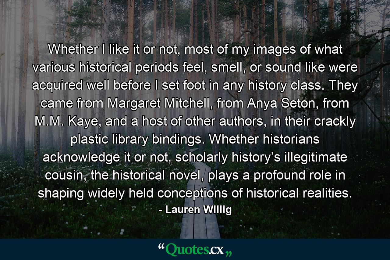 Whether I like it or not, most of my images of what various historical periods feel, smell, or sound like were acquired well before I set foot in any history class. They came from Margaret Mitchell, from Anya Seton, from M.M. Kaye, and a host of other authors, in their crackly plastic library bindings. Whether historians acknowledge it or not, scholarly history’s illegitimate cousin, the historical novel, plays a profound role in shaping widely held conceptions of historical realities. - Quote by Lauren Willig