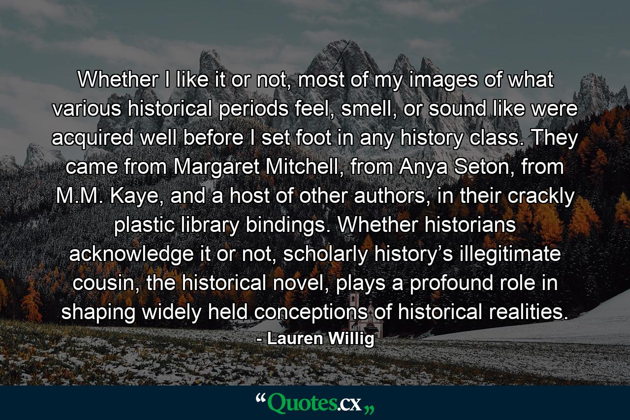 Whether I like it or not, most of my images of what various historical periods feel, smell, or sound like were acquired well before I set foot in any history class. They came from Margaret Mitchell, from Anya Seton, from M.M. Kaye, and a host of other authors, in their crackly plastic library bindings. Whether historians acknowledge it or not, scholarly history’s illegitimate cousin, the historical novel, plays a profound role in shaping widely held conceptions of historical realities. - Quote by Lauren Willig