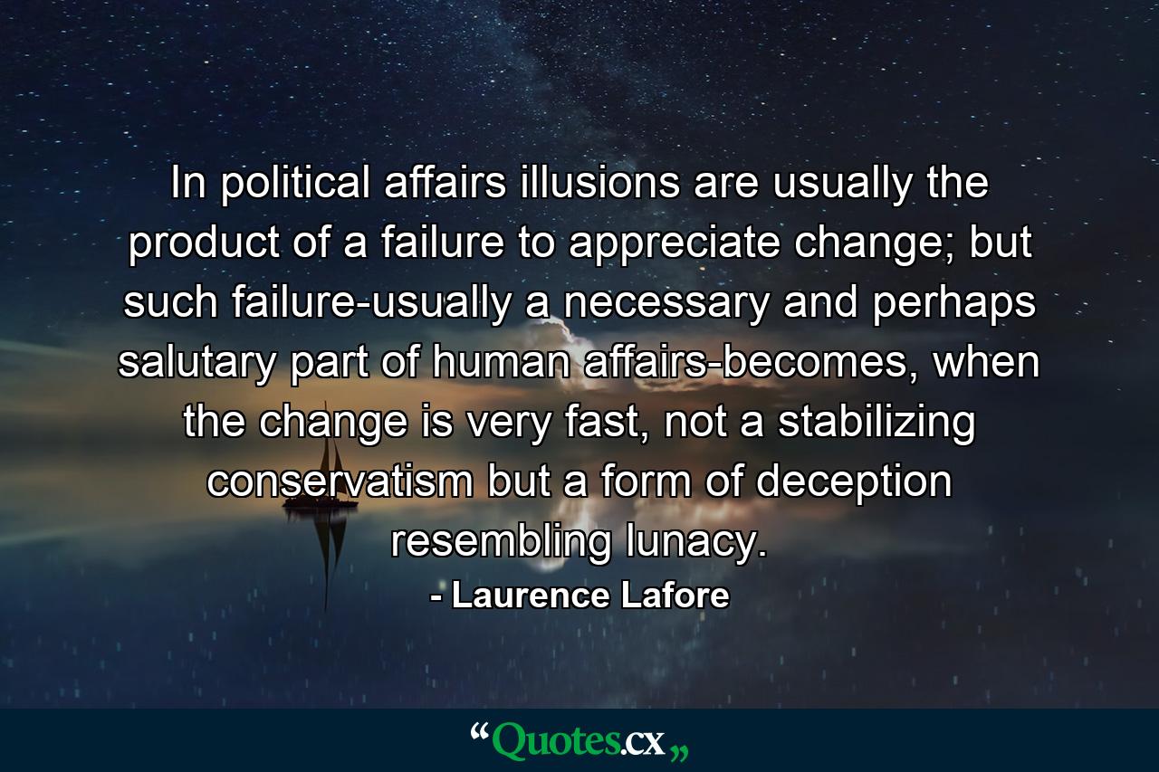 In political affairs illusions are usually the product of a failure to appreciate change; but such failure-usually a necessary and perhaps salutary part of human affairs-becomes, when the change is very fast, not a stabilizing conservatism but a form of deception resembling lunacy. - Quote by Laurence Lafore