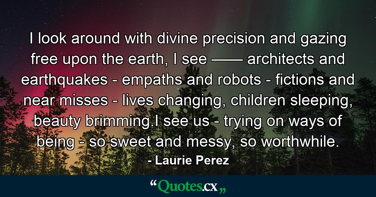 I look around with divine precision and gazing free upon the earth, I see —— architects and earthquakes - empaths and robots - fictions and near misses - lives changing, children sleeping, beauty brimming.I see us - trying on ways of being - so sweet and messy, so worthwhile. - Quote by Laurie Perez