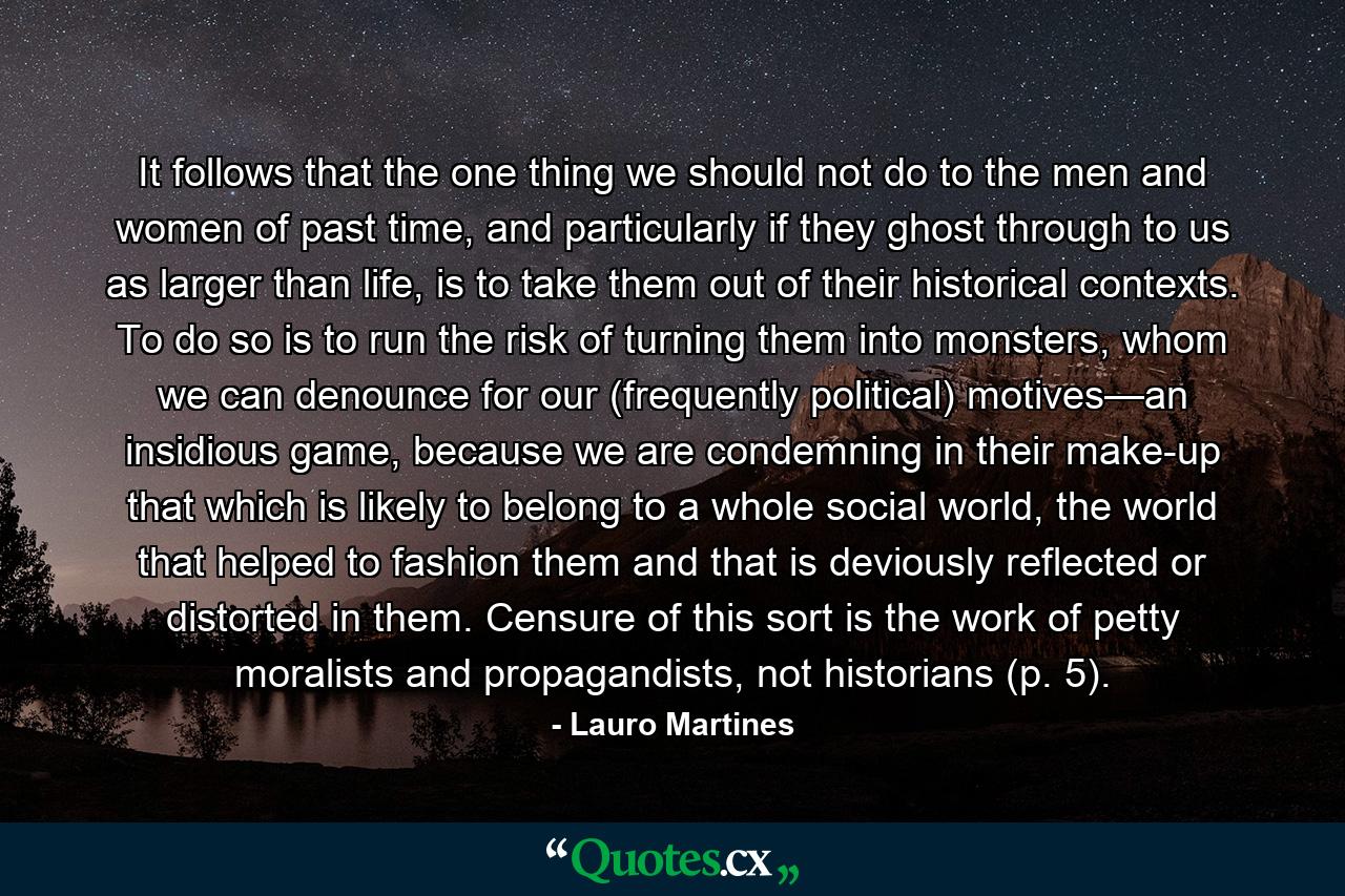 It follows that the one thing we should not do to the men and women of past time, and particularly if they ghost through to us as larger than life, is to take them out of their historical contexts. To do so is to run the risk of turning them into monsters, whom we can denounce for our (frequently political) motives—an insidious game, because we are condemning in their make-up that which is likely to belong to a whole social world, the world that helped to fashion them and that is deviously reflected or distorted in them. Censure of this sort is the work of petty moralists and propagandists, not historians (p. 5). - Quote by Lauro Martines