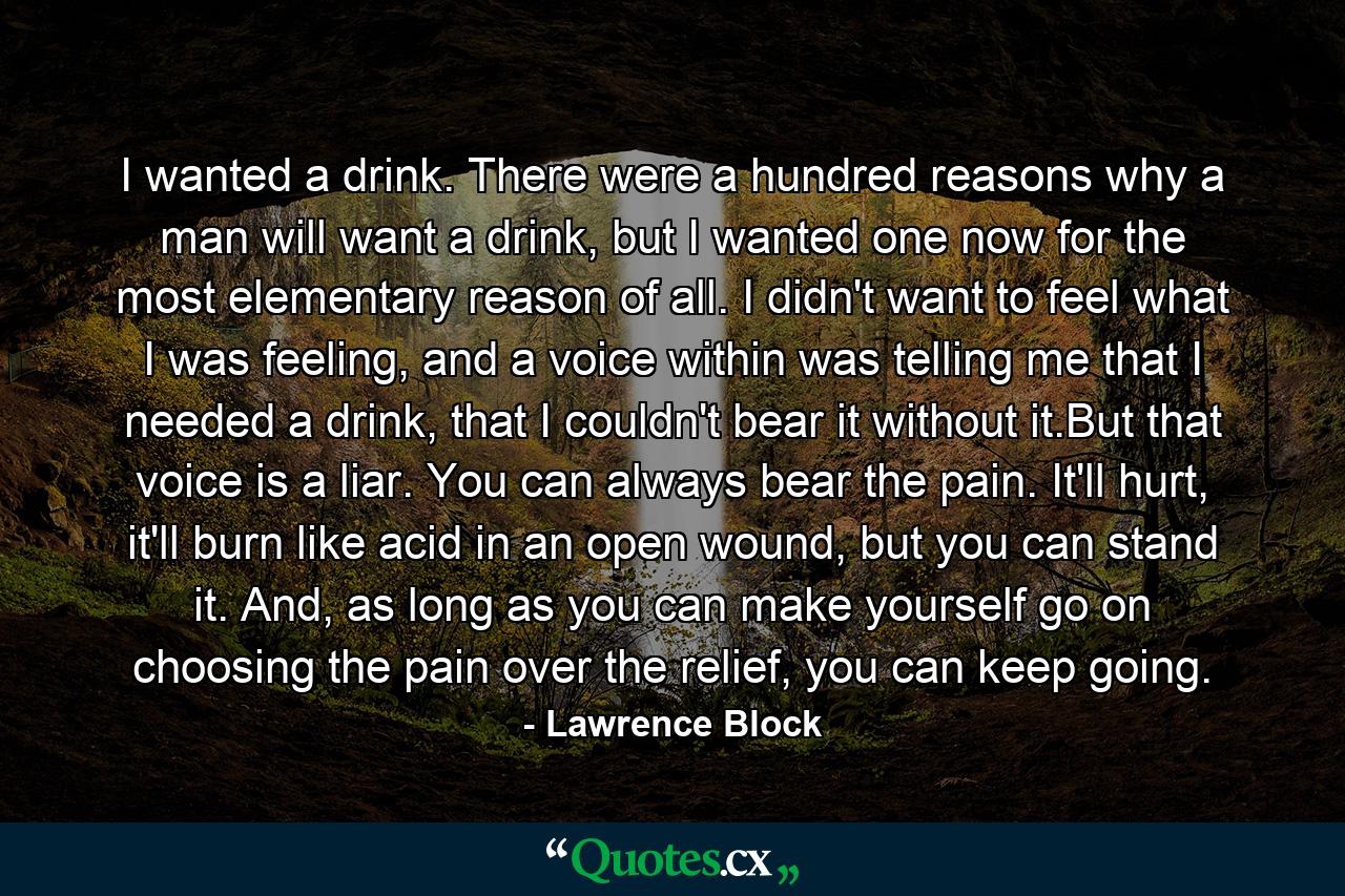 I wanted a drink. There were a hundred reasons why a man will want a drink, but I wanted one now for the most elementary reason of all. I didn't want to feel what I was feeling, and a voice within was telling me that I needed a drink, that I couldn't bear it without it.But that voice is a liar. You can always bear the pain. It'll hurt, it'll burn like acid in an open wound, but you can stand it. And, as long as you can make yourself go on choosing the pain over the relief, you can keep going. - Quote by Lawrence Block