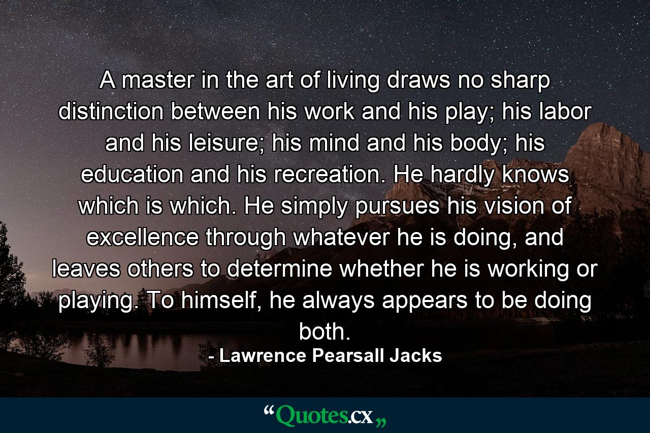 A master in the art of living draws no sharp distinction between his work and his play; his labor and his leisure; his mind and his body; his education and his recreation. He hardly knows which is which. He simply pursues his vision of excellence through whatever he is doing, and leaves others to determine whether he is working or playing. To himself, he always appears to be doing both. - Quote by Lawrence Pearsall Jacks