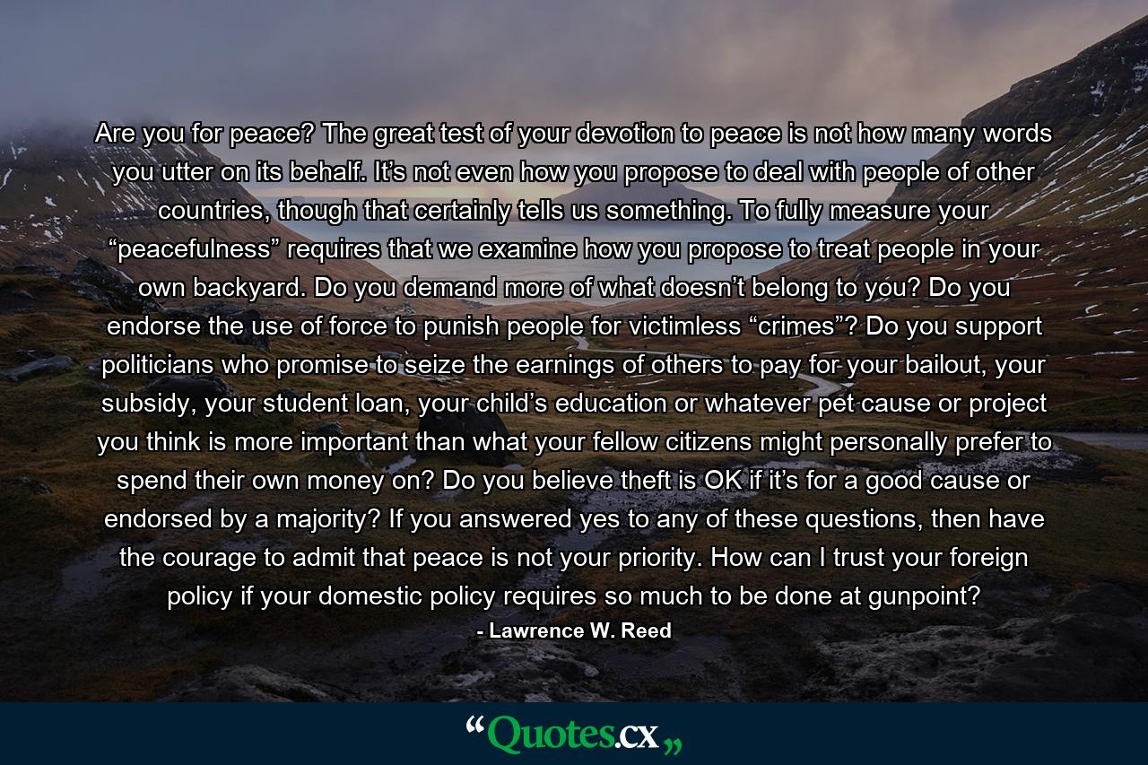 Are you for peace? The great test of your devotion to peace is not how many words you utter on its behalf. It’s not even how you propose to deal with people of other countries, though that certainly tells us something. To fully measure your “peacefulness” requires that we examine how you propose to treat people in your own backyard. Do you demand more of what doesn’t belong to you? Do you endorse the use of force to punish people for victimless “crimes”? Do you support politicians who promise to seize the earnings of others to pay for your bailout, your subsidy, your student loan, your child’s education or whatever pet cause or project you think is more important than what your fellow citizens might personally prefer to spend their own money on? Do you believe theft is OK if it’s for a good cause or endorsed by a majority? If you answered yes to any of these questions, then have the courage to admit that peace is not your priority. How can I trust your foreign policy if your domestic policy requires so much to be done at gunpoint? - Quote by Lawrence W. Reed