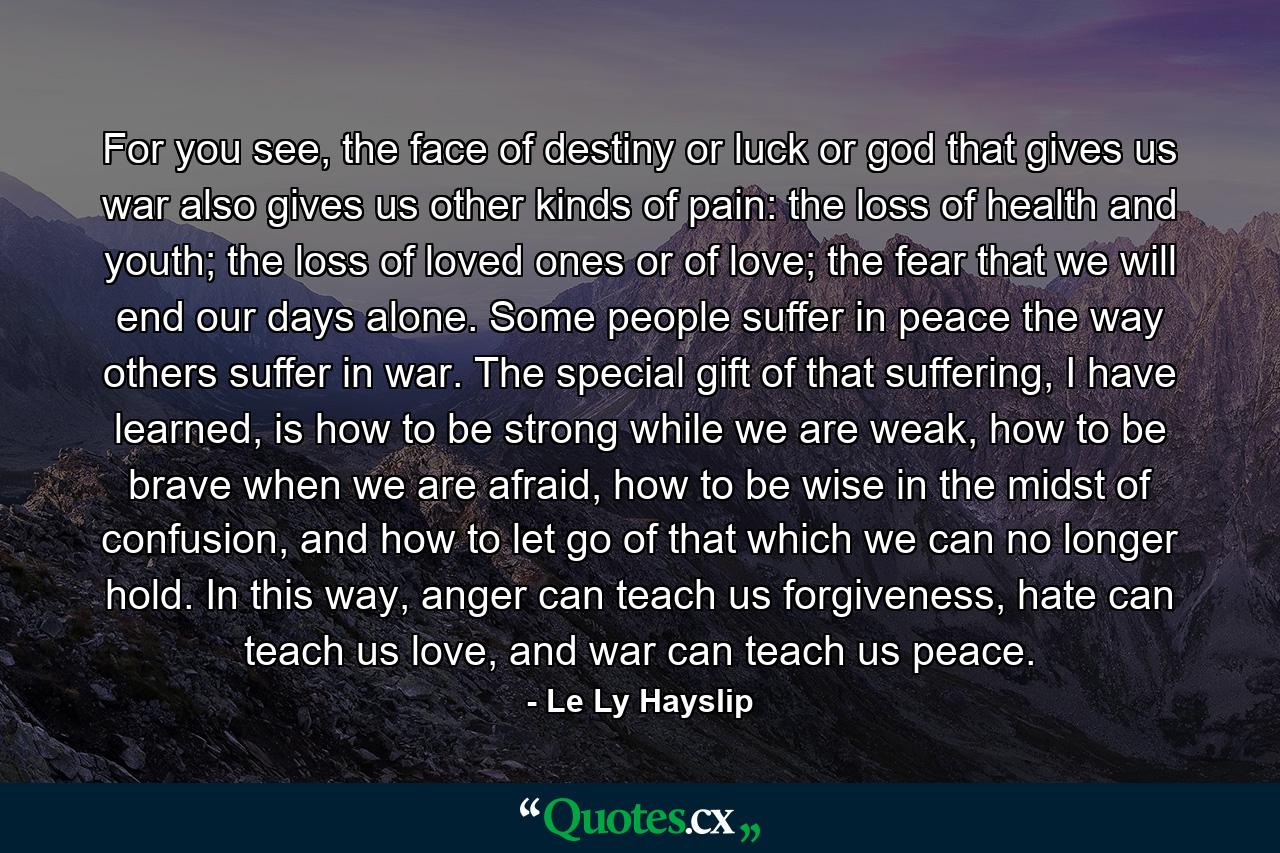 For you see, the face of destiny or luck or god that gives us war also gives us other kinds of pain: the loss of health and youth; the loss of loved ones or of love; the fear that we will end our days alone. Some people suffer in peace the way others suffer in war. The special gift of that suffering, I have learned, is how to be strong while we are weak, how to be brave when we are afraid, how to be wise in the midst of confusion, and how to let go of that which we can no longer hold. In this way, anger can teach us forgiveness, hate can teach us love, and war can teach us peace. - Quote by Le Ly Hayslip