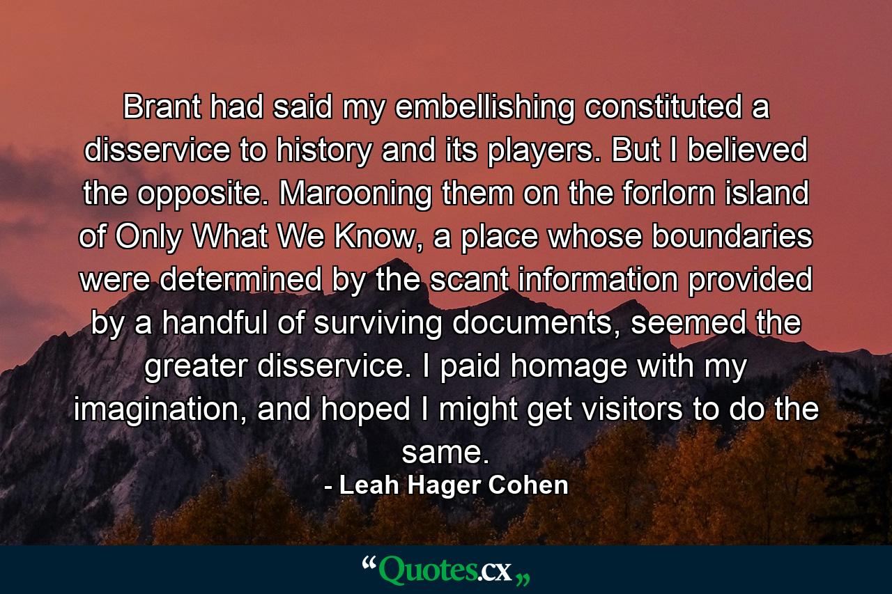 Brant had said my embellishing constituted a disservice to history and its players. But I believed the opposite. Marooning them on the forlorn island of Only What We Know, a place whose boundaries were determined by the scant information provided by a handful of surviving documents, seemed the greater disservice. I paid homage with my imagination, and hoped I might get visitors to do the same. - Quote by Leah Hager Cohen