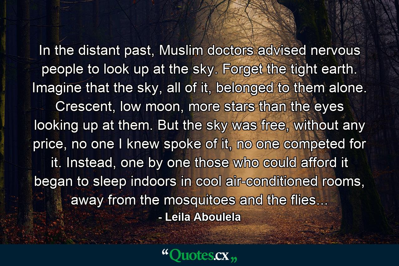 In the distant past, Muslim doctors advised nervous people to look up at the sky. Forget the tight earth. Imagine that the sky, all of it, belonged to them alone. Crescent, low moon, more stars than the eyes looking up at them. But the sky was free, without any price, no one I knew spoke of it, no one competed for it. Instead, one by one those who could afford it began to sleep indoors in cool air-conditioned rooms, away from the mosquitoes and the flies... - Quote by Leila Aboulela