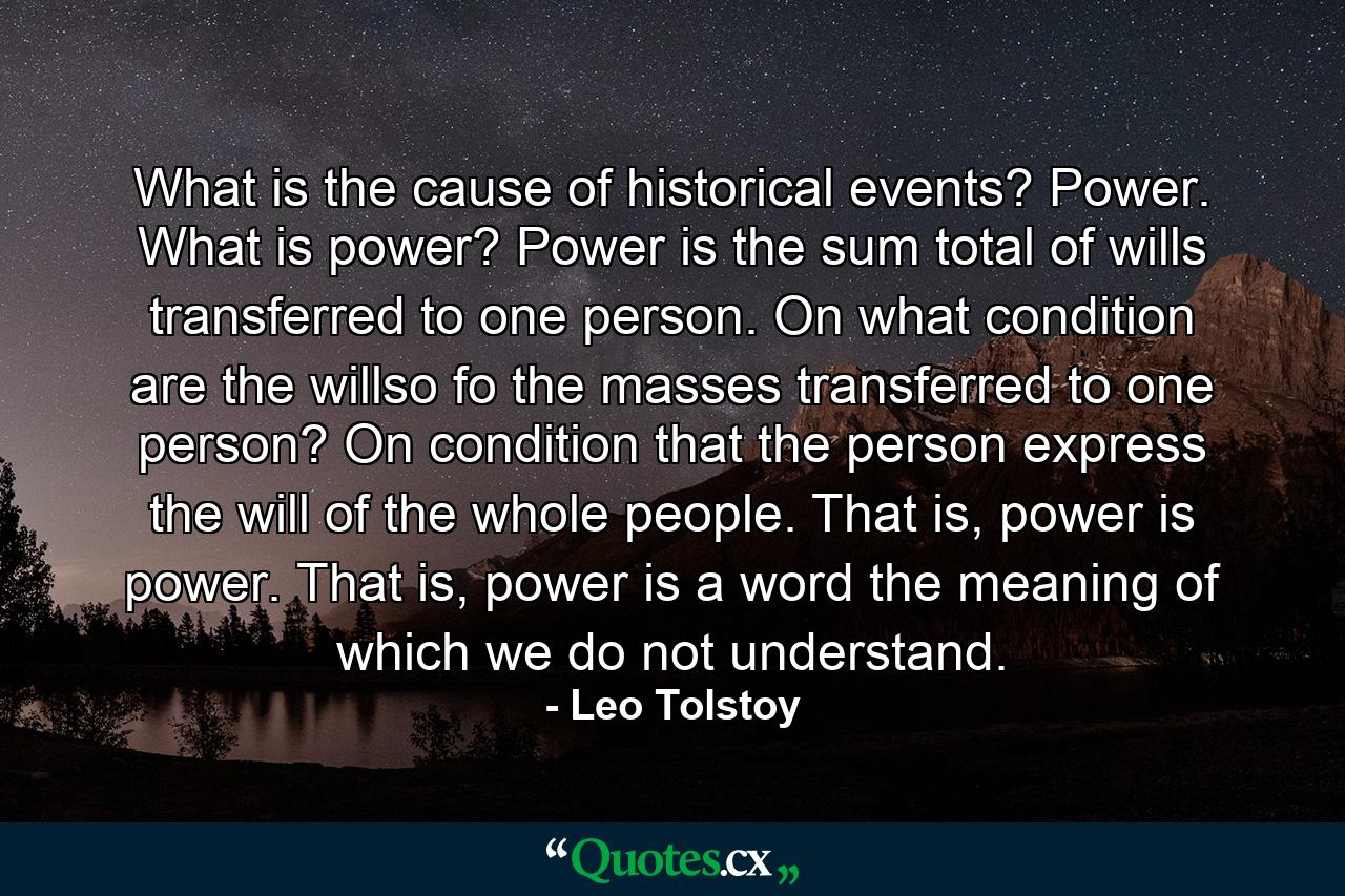 What is the cause of historical events? Power. What is power? Power is the sum total of wills transferred to one person. On what condition are the willso fo the masses transferred to one person? On condition that the person express the will of the whole people. That is, power is power. That is, power is a word the meaning of which we do not understand. - Quote by Leo Tolstoy