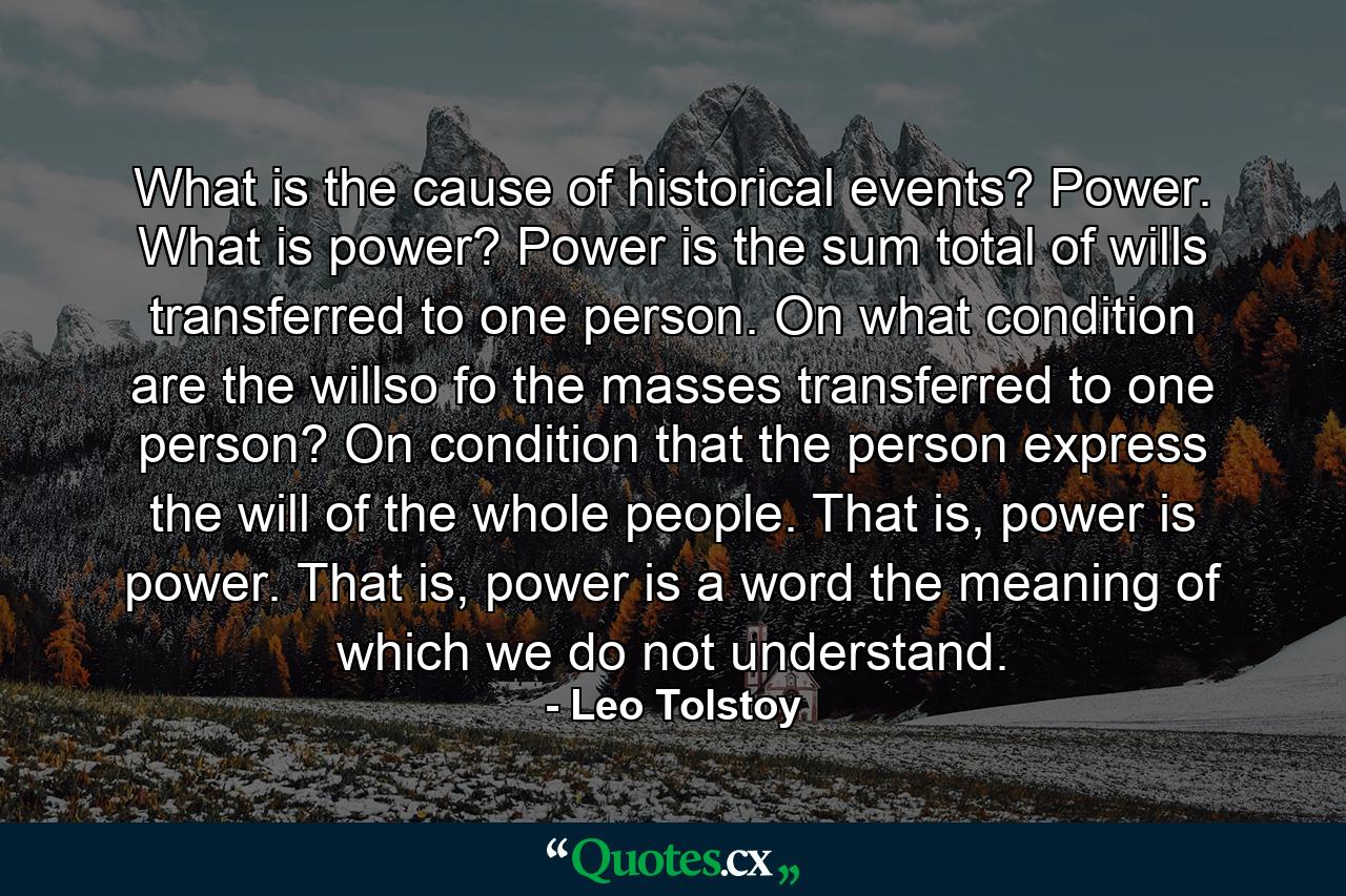 What is the cause of historical events? Power. What is power? Power is the sum total of wills transferred to one person. On what condition are the willso fo the masses transferred to one person? On condition that the person express the will of the whole people. That is, power is power. That is, power is a word the meaning of which we do not understand. - Quote by Leo Tolstoy