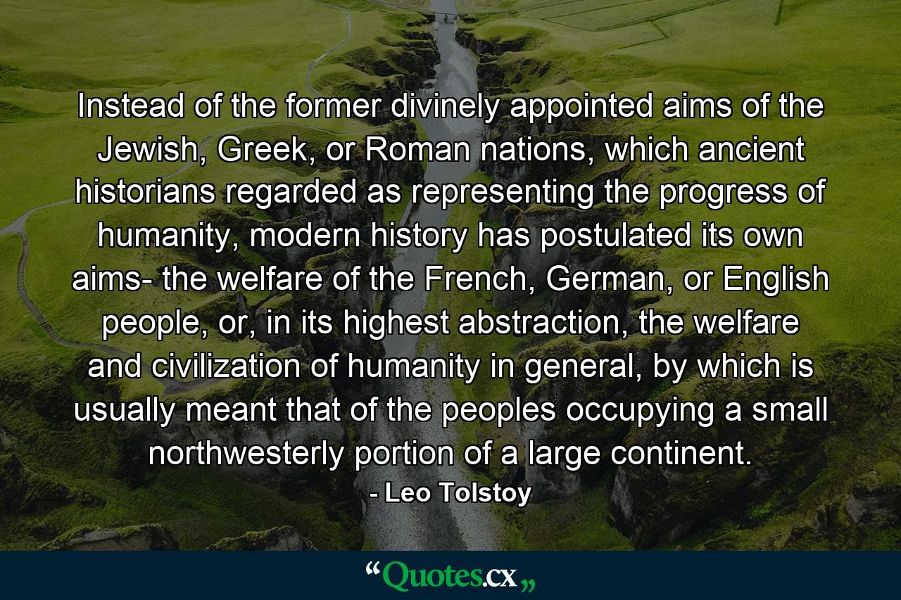 Instead of the former divinely appointed aims of the Jewish, Greek, or Roman nations, which ancient historians regarded as representing the progress of humanity, modern history has postulated its own aims- the welfare of the French, German, or English people, or, in its highest abstraction, the welfare and civilization of humanity in general, by which is usually meant that of the peoples occupying a small northwesterly portion of a large continent. - Quote by Leo Tolstoy