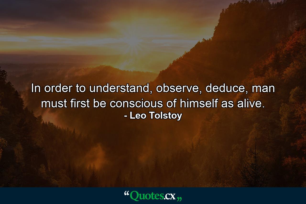 In order to understand, observe, deduce, man must first be conscious of himself as alive. - Quote by Leo Tolstoy