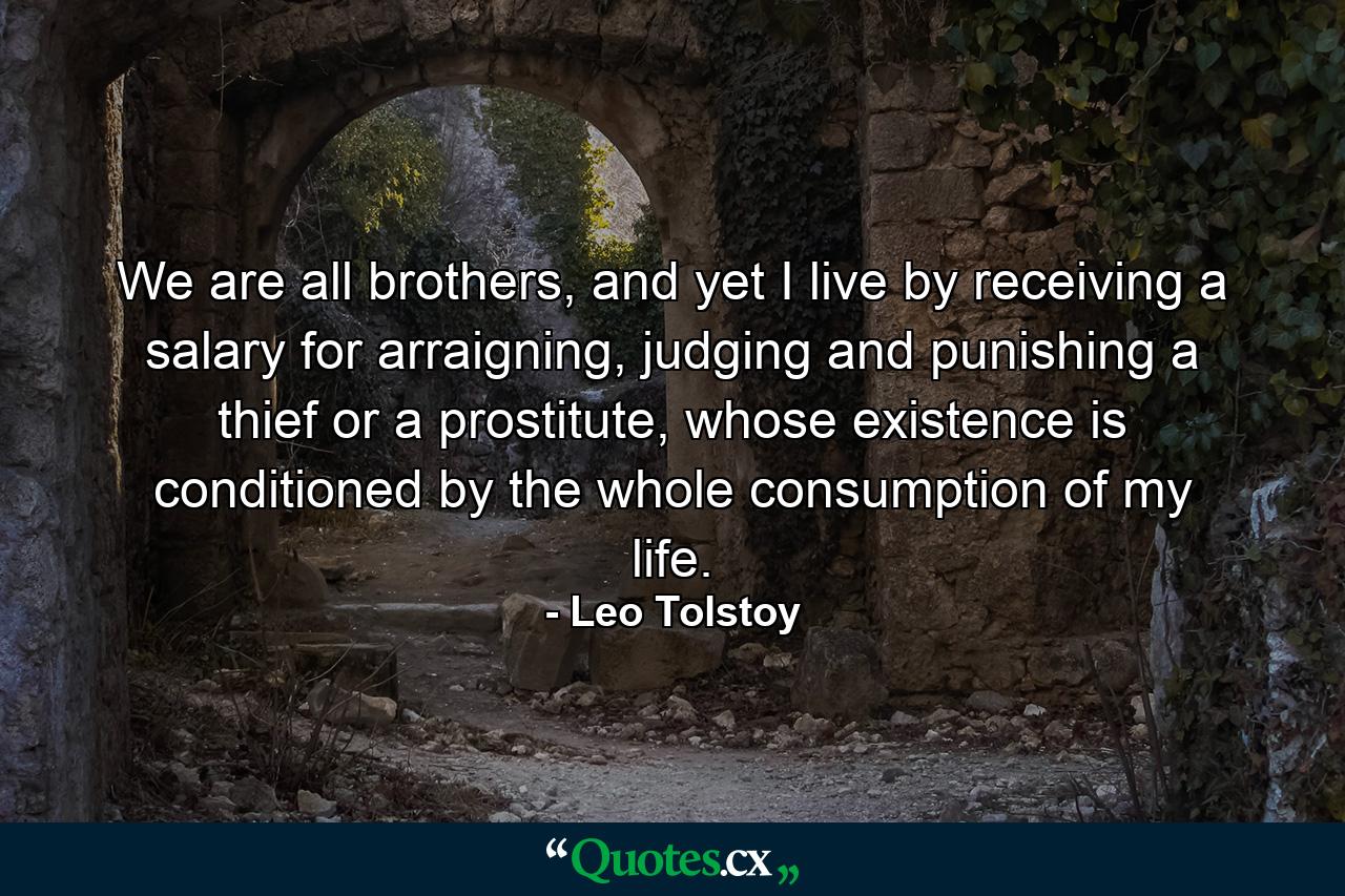 We are all brothers, and yet I live by receiving a salary for arraigning, judging and punishing a thief or a prostitute, whose existence is conditioned by the whole consumption of my life. - Quote by Leo Tolstoy