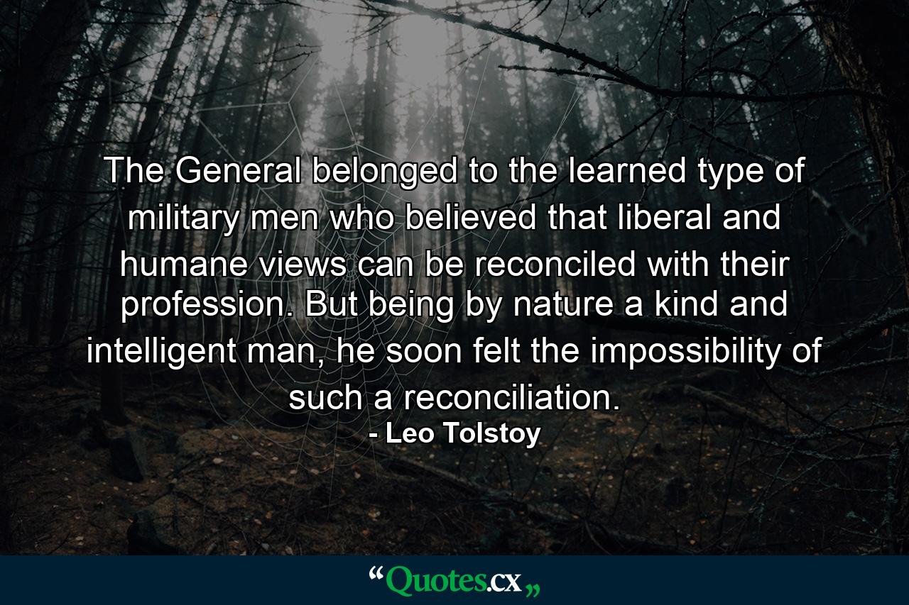 The General belonged to the learned type of military men who believed that liberal and humane views can be reconciled with their profession. But being by nature a kind and intelligent man, he soon felt the impossibility of such a reconciliation. - Quote by Leo Tolstoy