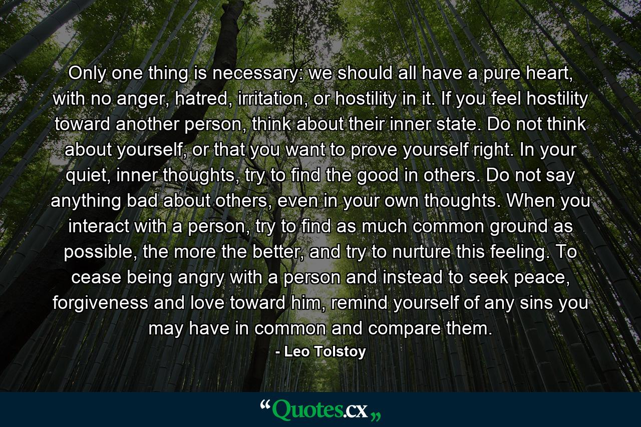 Only one thing is necessary: we should all have a pure heart, with no anger, hatred, irritation, or hostility in it. If you feel hostility toward another person, think about their inner state. Do not think about yourself, or that you want to prove yourself right. In your quiet, inner thoughts, try to find the good in others. Do not say anything bad about others, even in your own thoughts. When you interact with a person, try to find as much common ground as possible, the more the better, and try to nurture this feeling. To cease being angry with a person and instead to seek peace, forgiveness and love toward him, remind yourself of any sins you may have in common and compare them. - Quote by Leo Tolstoy