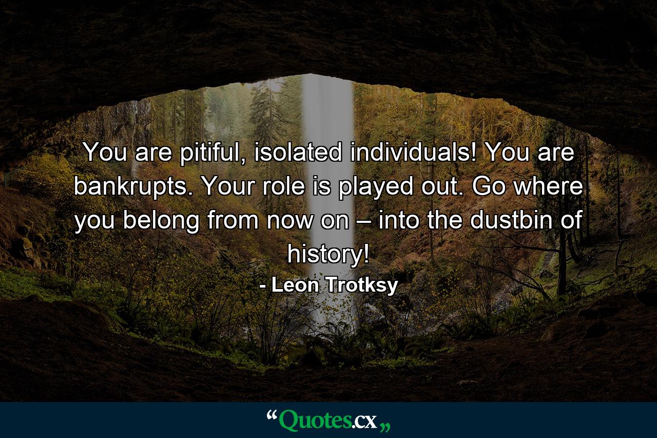 You are pitiful, isolated individuals! You are bankrupts. Your role is played out. Go where you belong from now on – into the dustbin of history! - Quote by Leon Trotksy