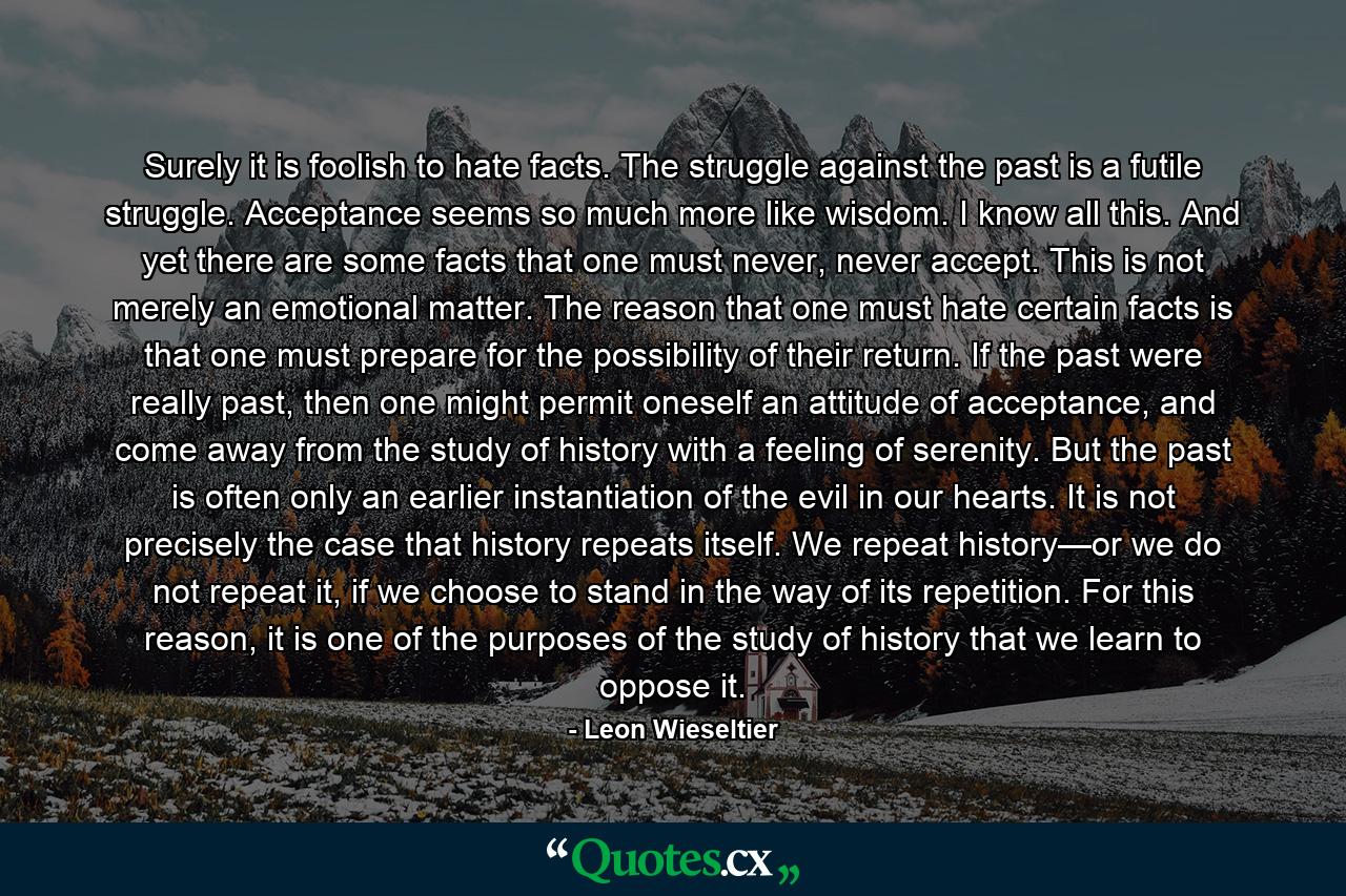 Surely it is foolish to hate facts. The struggle against the past is a futile struggle. Acceptance seems so much more like wisdom. I know all this. And yet there are some facts that one must never, never accept. This is not merely an emotional matter. The reason that one must hate certain facts is that one must prepare for the possibility of their return. If the past were really past, then one might permit oneself an attitude of acceptance, and come away from the study of history with a feeling of serenity. But the past is often only an earlier instantiation of the evil in our hearts. It is not precisely the case that history repeats itself. We repeat history—or we do not repeat it, if we choose to stand in the way of its repetition. For this reason, it is one of the purposes of the study of history that we learn to oppose it. - Quote by Leon Wieseltier