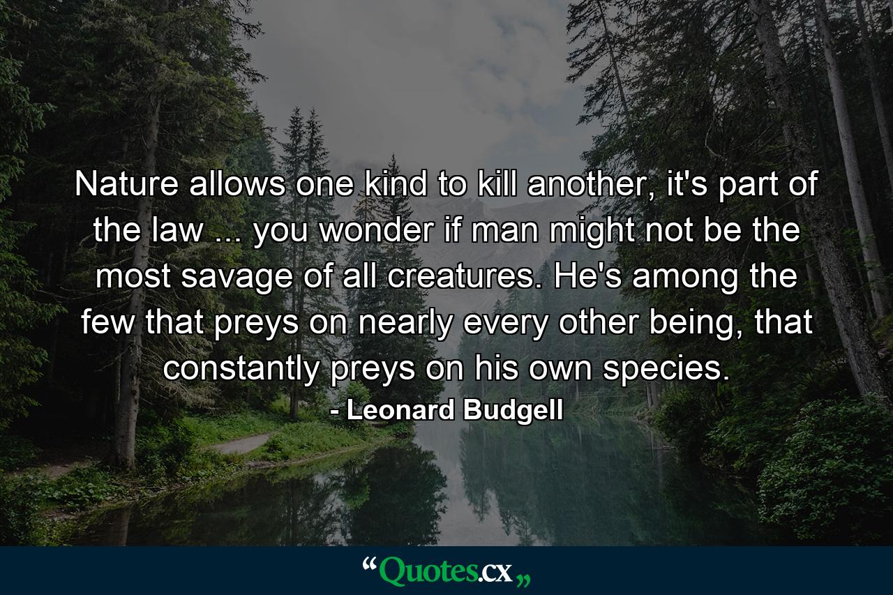 Nature allows one kind to kill another, it's part of the law ... you wonder if man might not be the most savage of all creatures. He's among the few that preys on nearly every other being, that constantly preys on his own species. - Quote by Leonard Budgell