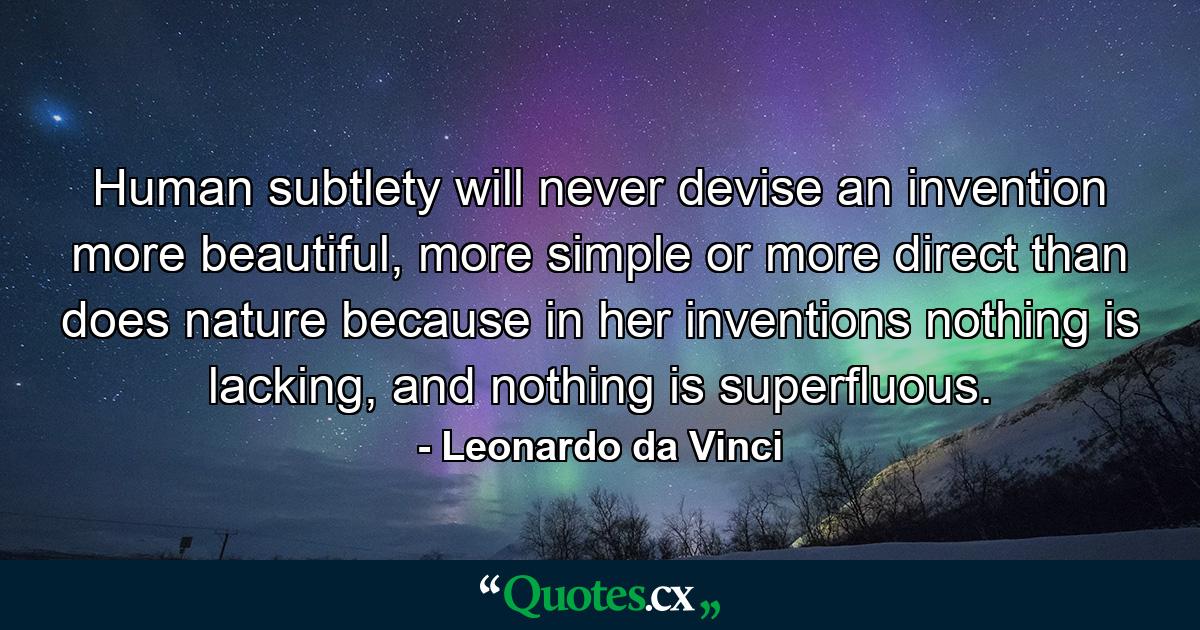 Human subtlety will never devise an invention more beautiful, more simple or more direct than does nature because in her inventions nothing is lacking, and nothing is superfluous. - Quote by Leonardo da Vinci