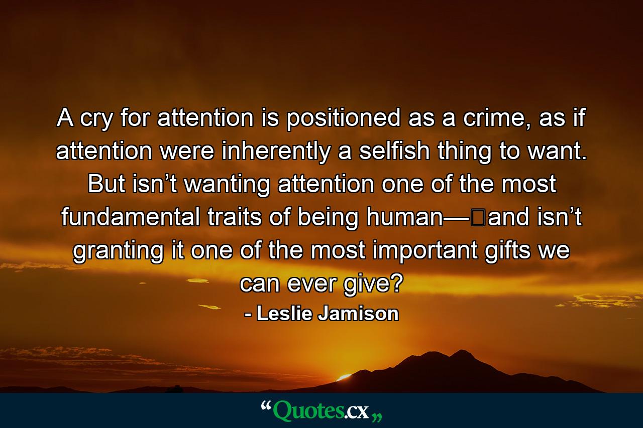 A cry for attention is positioned as a crime, as if attention were inherently a selfish thing to want. But isn’t wanting attention one of the most fundamental traits of being human—​and isn’t granting it one of the most important gifts we can ever give? - Quote by Leslie Jamison