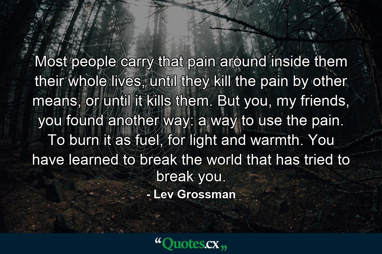 Most people carry that pain around inside them their whole lives, until they kill the pain by other means, or until it kills them. But you, my friends, you found another way: a way to use the pain. To burn it as fuel, for light and warmth. You have learned to break the world that has tried to break you. - Quote by Lev Grossman