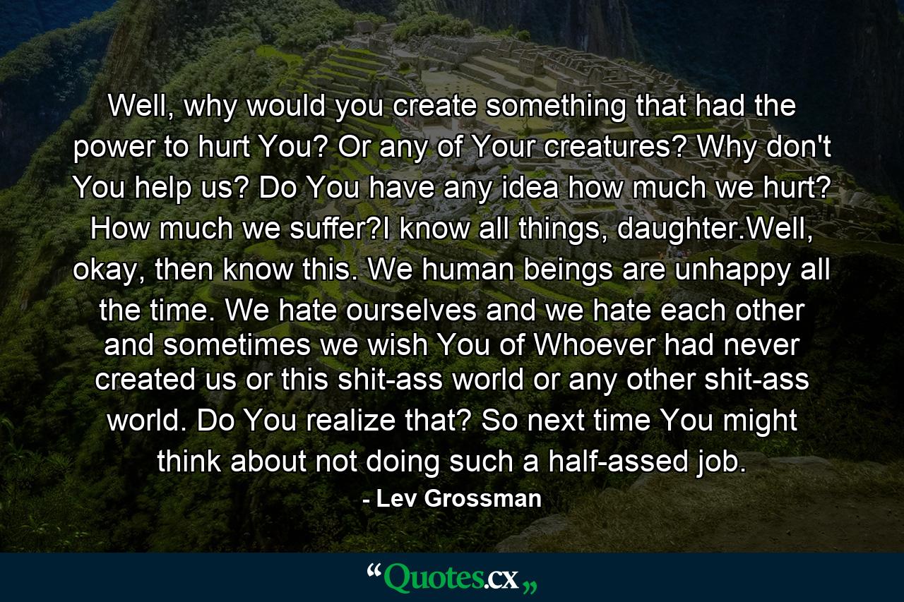 Well, why would you create something that had the power to hurt You? Or any of Your creatures? Why don't You help us? Do You have any idea how much we hurt? How much we suffer?I know all things, daughter.Well, okay, then know this. We human beings are unhappy all the time. We hate ourselves and we hate each other and sometimes we wish You of Whoever had never created us or this shit-ass world or any other shit-ass world. Do You realize that? So next time You might think about not doing such a half-assed job. - Quote by Lev Grossman