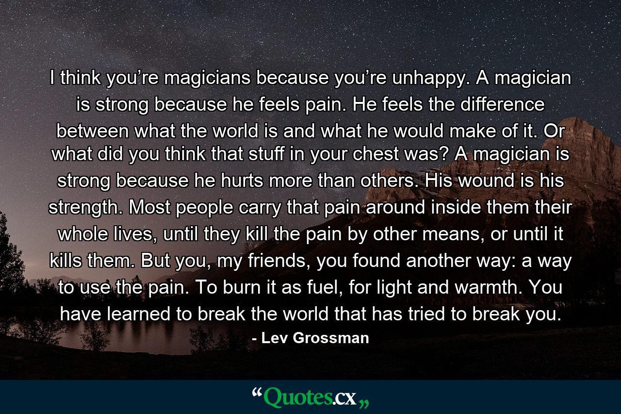 I think you’re magicians because you’re unhappy. A magician is strong because he feels pain. He feels the difference between what the world is and what he would make of it. Or what did you think that stuff in your chest was? A magician is strong because he hurts more than others. His wound is his strength. Most people carry that pain around inside them their whole lives, until they kill the pain by other means, or until it kills them. But you, my friends, you found another way: a way to use the pain. To burn it as fuel, for light and warmth. You have learned to break the world that has tried to break you. - Quote by Lev Grossman