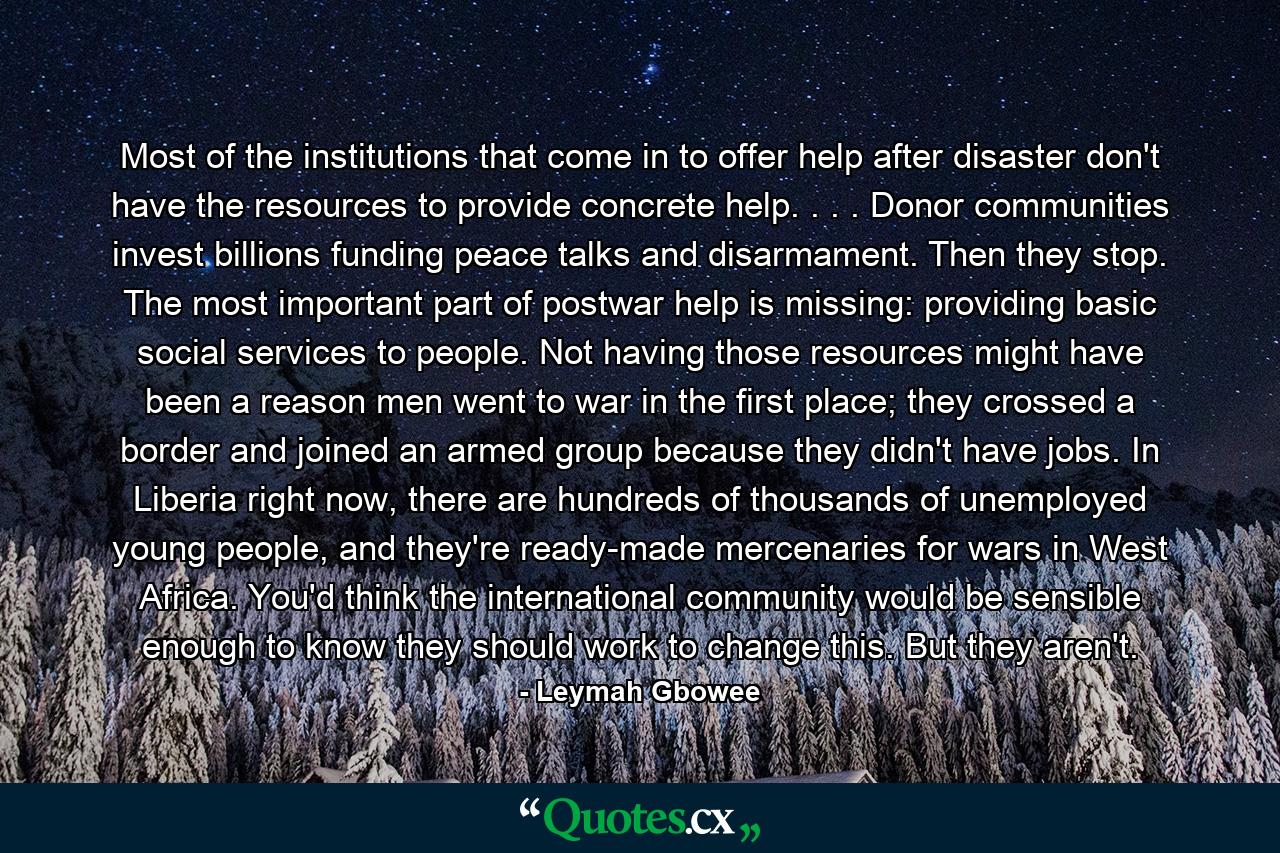 Most of the institutions that come in to offer help after disaster don't have the resources to provide concrete help. . . . Donor communities invest billions funding peace talks and disarmament. Then they stop. The most important part of postwar help is missing: providing basic social services to people. Not having those resources might have been a reason men went to war in the first place; they crossed a border and joined an armed group because they didn't have jobs. In Liberia right now, there are hundreds of thousands of unemployed young people, and they're ready-made mercenaries for wars in West Africa. You'd think the international community would be sensible enough to know they should work to change this. But they aren't. - Quote by Leymah Gbowee