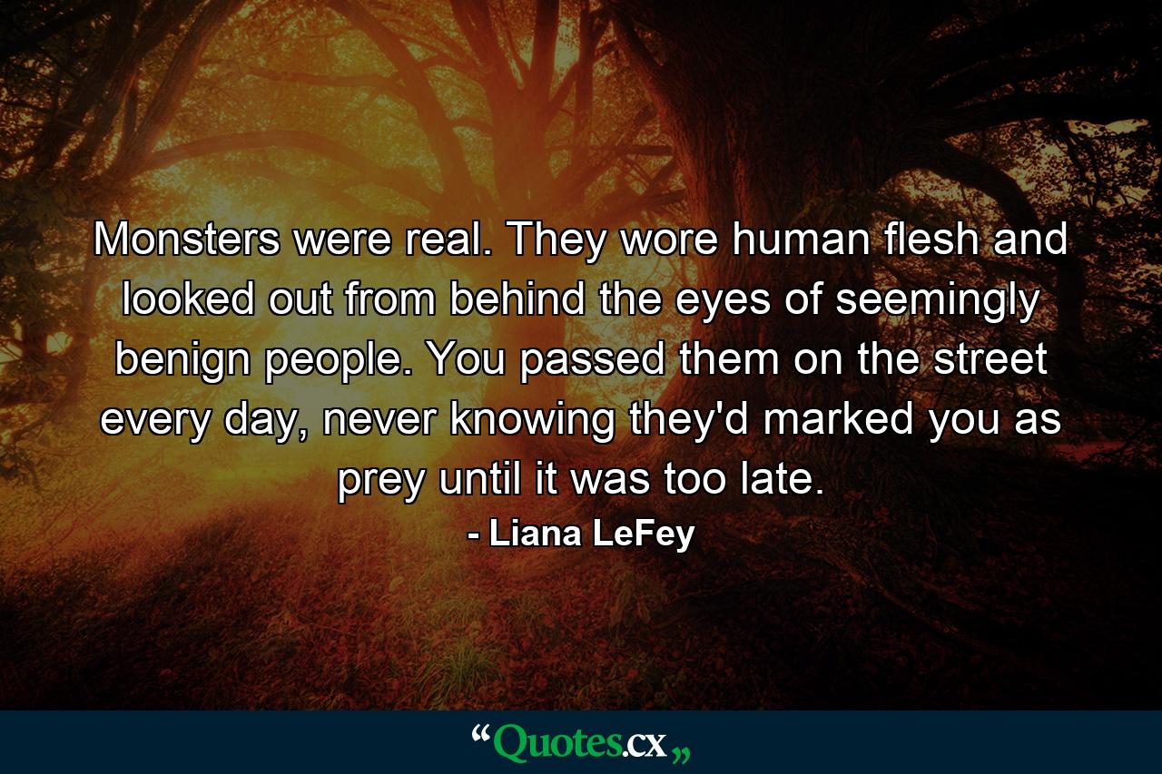 Monsters were real. They wore human flesh and looked out from behind the eyes of seemingly benign people. You passed them on the street every day, never knowing they'd marked you as prey until it was too late. - Quote by Liana LeFey