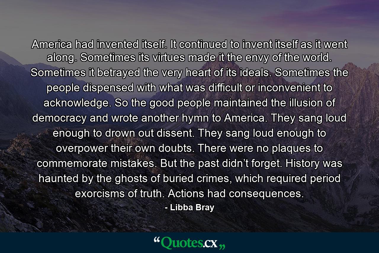 America had invented itself. It continued to invent itself as it went along. Sometimes its virtues made it the envy of the world. Sometimes it betrayed the very heart of its ideals. Sometimes the people dispensed with what was difficult or inconvenient to acknowledge. So the good people maintained the illusion of democracy and wrote another hymn to America. They sang loud enough to drown out dissent. They sang loud enough to overpower their own doubts. There were no plaques to commemorate mistakes. But the past didn’t forget. History was haunted by the ghosts of buried crimes, which required period exorcisms of truth. Actions had consequences. - Quote by Libba Bray