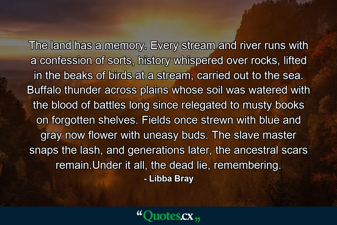 The land has a memory. Every stream and river runs with a confession of sorts, history whispered over rocks, lifted in the beaks of birds at a stream, carried out to the sea. Buffalo thunder across plains whose soil was watered with the blood of battles long since relegated to musty books on forgotten shelves. Fields once strewn with blue and gray now flower with uneasy buds. The slave master snaps the lash, and generations later, the ancestral scars remain.Under it all, the dead lie, remembering. - Quote by Libba Bray