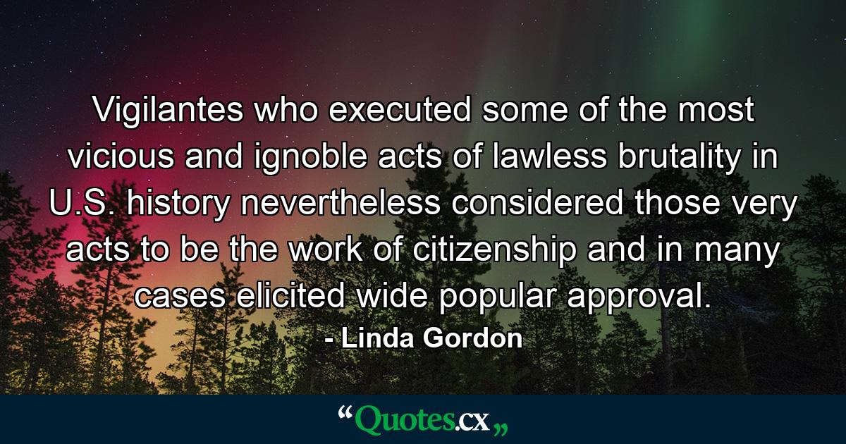 Vigilantes who executed some of the most vicious and ignoble acts of lawless brutality in U.S. history nevertheless considered those very acts to be the work of citizenship and in many cases elicited wide popular approval. - Quote by Linda Gordon