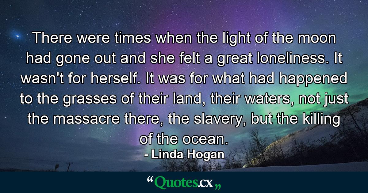 There were times when the light of the moon had gone out and she felt a great loneliness. It wasn't for herself. It was for what had happened to the grasses of their land, their waters, not just the massacre there, the slavery, but the killing of the ocean. - Quote by Linda Hogan