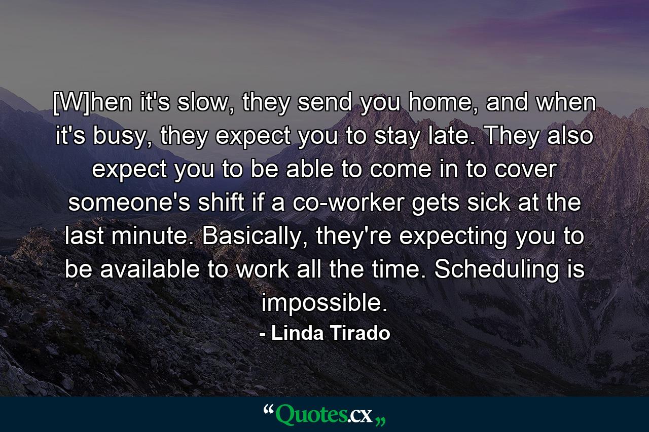 [W]hen it's slow, they send you home, and when it's busy, they expect you to stay late. They also expect you to be able to come in to cover someone's shift if a co-worker gets sick at the last minute. Basically, they're expecting you to be available to work all the time. Scheduling is impossible. - Quote by Linda Tirado