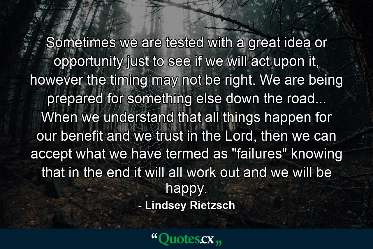 Sometimes we are tested with a great idea or opportunity just to see if we will act upon it, however the timing may not be right. We are being prepared for something else down the road... When we understand that all things happen for our benefit and we trust in the Lord, then we can accept what we have termed as 