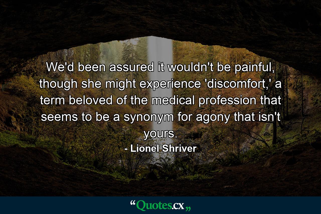 We'd been assured it wouldn't be painful, though she might experience 'discomfort,' a term beloved of the medical profession that seems to be a synonym for agony that isn't yours. - Quote by Lionel Shriver