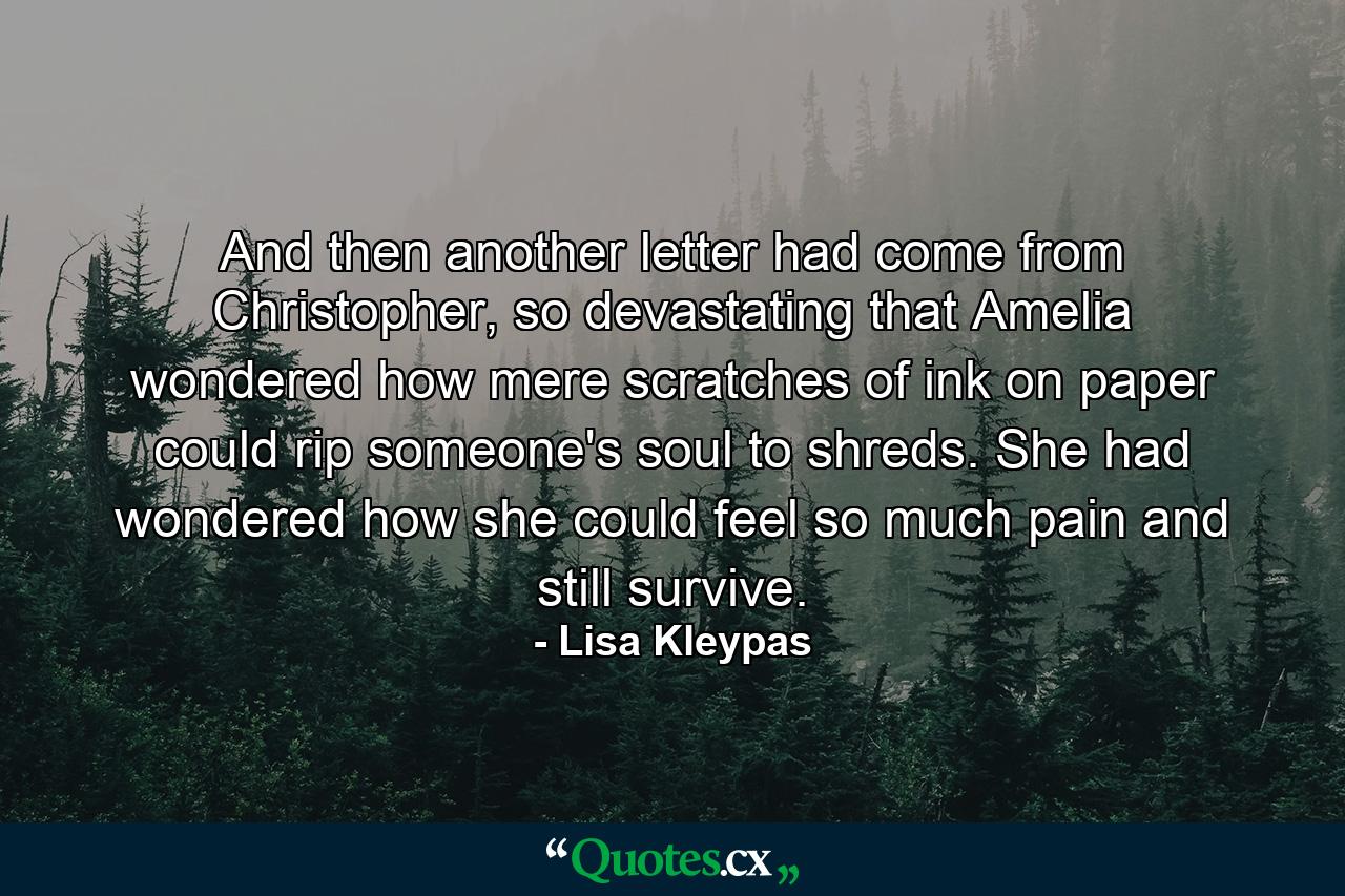 And then another letter had come from Christopher, so devastating that Amelia wondered how mere scratches of ink on paper could rip someone's soul to shreds. She had wondered how she could feel so much pain and still survive. - Quote by Lisa Kleypas