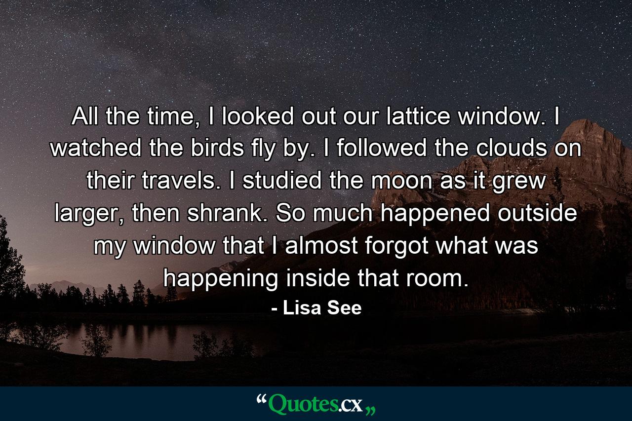 All the time, I looked out our lattice window. I watched the birds fly by. I followed the clouds on their travels. I studied the moon as it grew larger, then shrank. So much happened outside my window that I almost forgot what was happening inside that room. - Quote by Lisa See