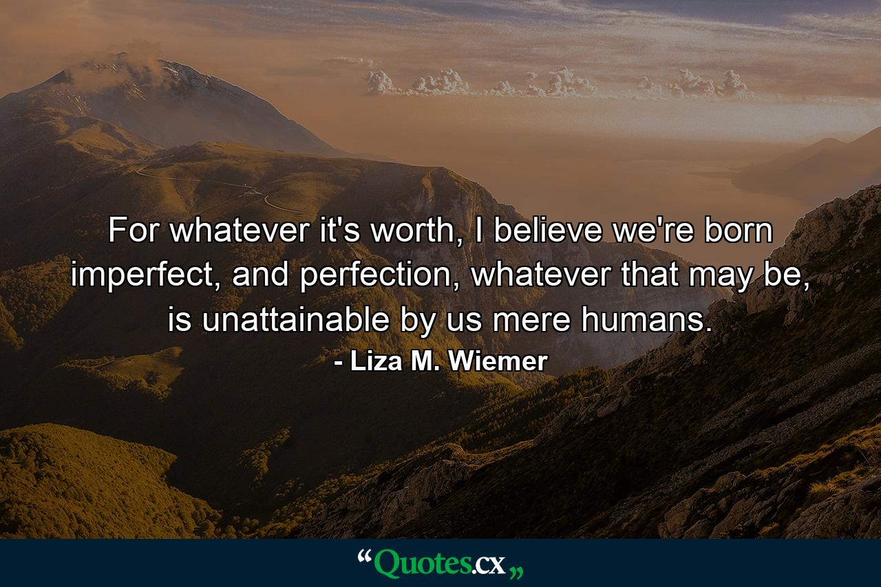 For whatever it's worth, I believe we're born imperfect, and perfection, whatever that may be, is unattainable by us mere humans. - Quote by Liza M. Wiemer