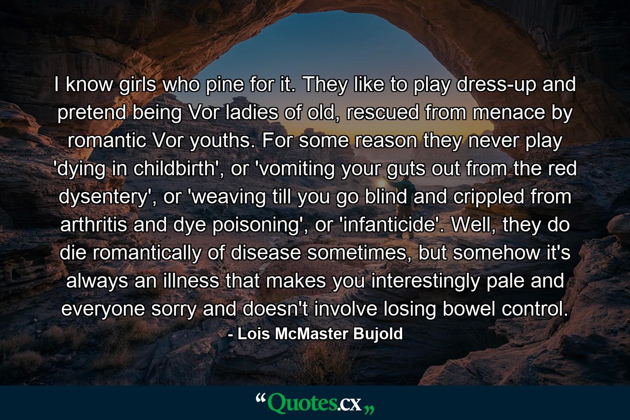 I know girls who pine for it. They like to play dress-up and pretend being Vor ladies of old, rescued from menace by romantic Vor youths. For some reason they never play 'dying in childbirth', or 'vomiting your guts out from the red dysentery', or 'weaving till you go blind and crippled from arthritis and dye poisoning', or 'infanticide'. Well, they do die romantically of disease sometimes, but somehow it's always an illness that makes you interestingly pale and everyone sorry and doesn't involve losing bowel control. - Quote by Lois McMaster Bujold