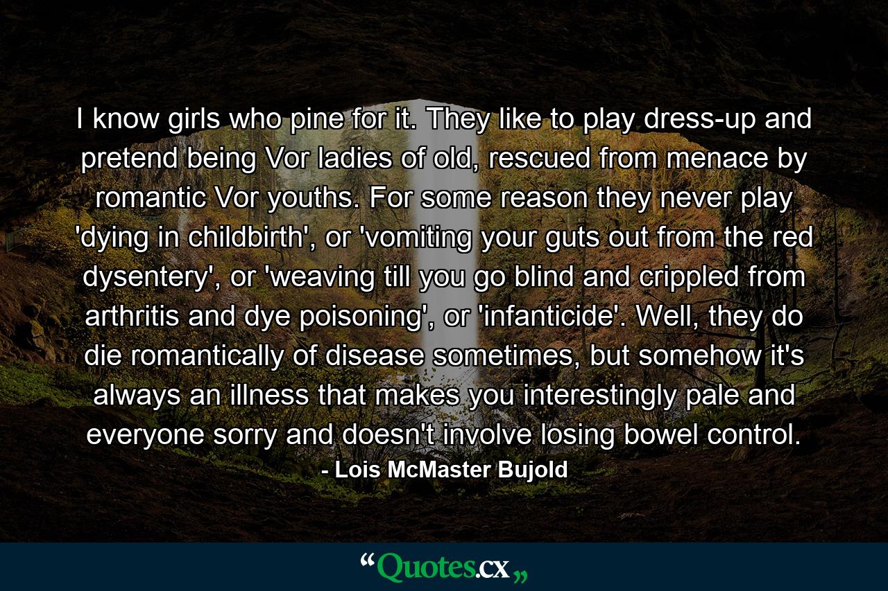 I know girls who pine for it. They like to play dress-up and pretend being Vor ladies of old, rescued from menace by romantic Vor youths. For some reason they never play 'dying in childbirth', or 'vomiting your guts out from the red dysentery', or 'weaving till you go blind and crippled from arthritis and dye poisoning', or 'infanticide'. Well, they do die romantically of disease sometimes, but somehow it's always an illness that makes you interestingly pale and everyone sorry and doesn't involve losing bowel control. - Quote by Lois McMaster Bujold