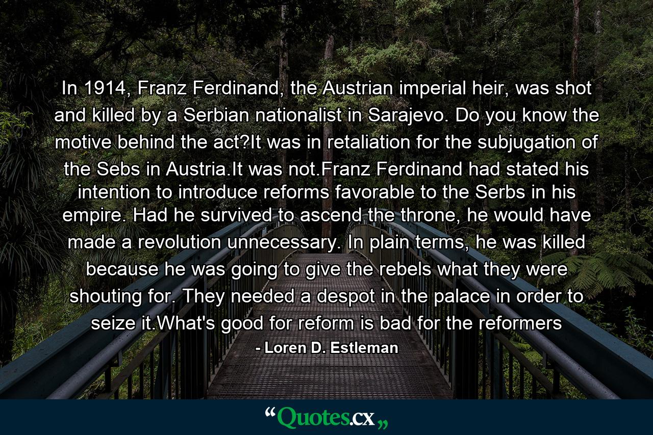 In 1914, Franz Ferdinand, the Austrian imperial heir, was shot and killed by a Serbian nationalist in Sarajevo. Do you know the motive behind the act?It was in retaliation for the subjugation of the Sebs in Austria.It was not.Franz Ferdinand had stated his intention to introduce reforms favorable to the Serbs in his empire. Had he survived to ascend the throne, he would have made a revolution unnecessary. In plain terms, he was killed because he was going to give the rebels what they were shouting for. They needed a despot in the palace in order to seize it.What's good for reform is bad for the reformers - Quote by Loren D. Estleman