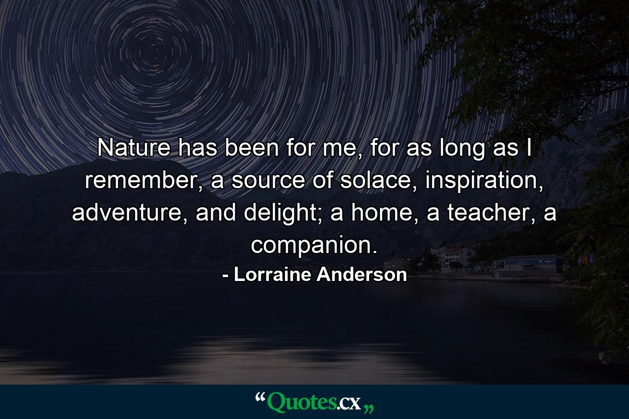 Nature has been for me, for as long as I remember, a source of solace, inspiration, adventure, and delight; a home, a teacher, a companion. - Quote by Lorraine Anderson