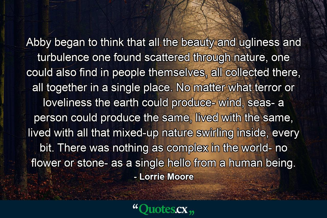 Abby began to think that all the beauty and ugliness and turbulence one found scattered through nature, one could also find in people themselves, all collected there, all together in a single place. No matter what terror or loveliness the earth could produce- wind, seas- a person could produce the same, lived with the same, lived with all that mixed-up nature swirling inside, every bit. There was nothing as complex in the world- no flower or stone- as a single hello from a human being. - Quote by Lorrie Moore